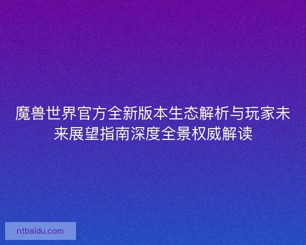 魔兽世界官方全新版本生态解析与玩家未来展望指南深度全景权威解读