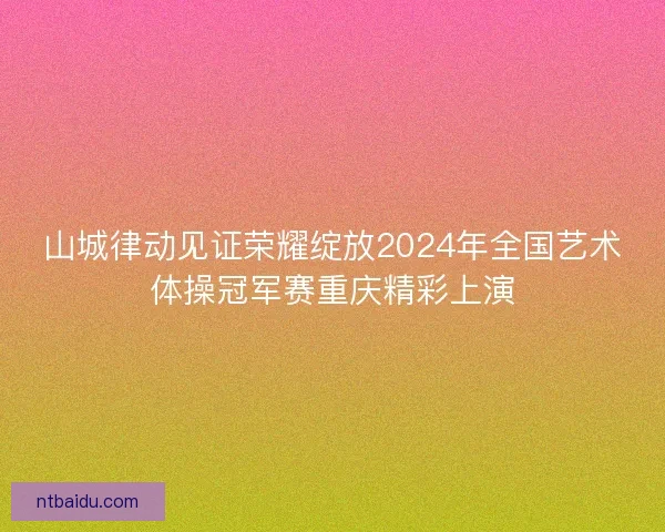 山城律动见证荣耀绽放2024年全国艺术体操冠军赛重庆精彩上演