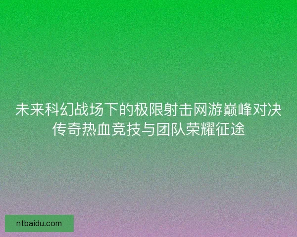未来科幻战场下的极限射击网游巅峰对决传奇热血竞技与团队荣耀征途